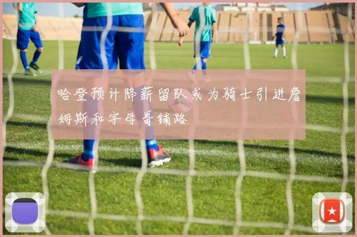 哈登预计降薪留队或为骑士引进詹姆斯和字母哥铺路