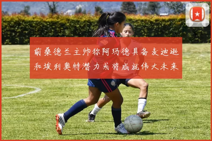 前桑德兰主帅称阿玛德具备麦迪逊和埃利奥特潜力或将成就伟大未来
