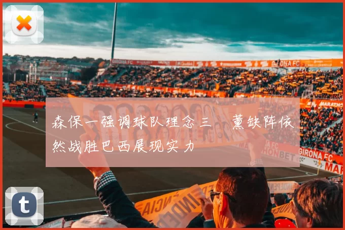 森保一强调球队理念三笘薰缺阵依然战胜巴西展现实力