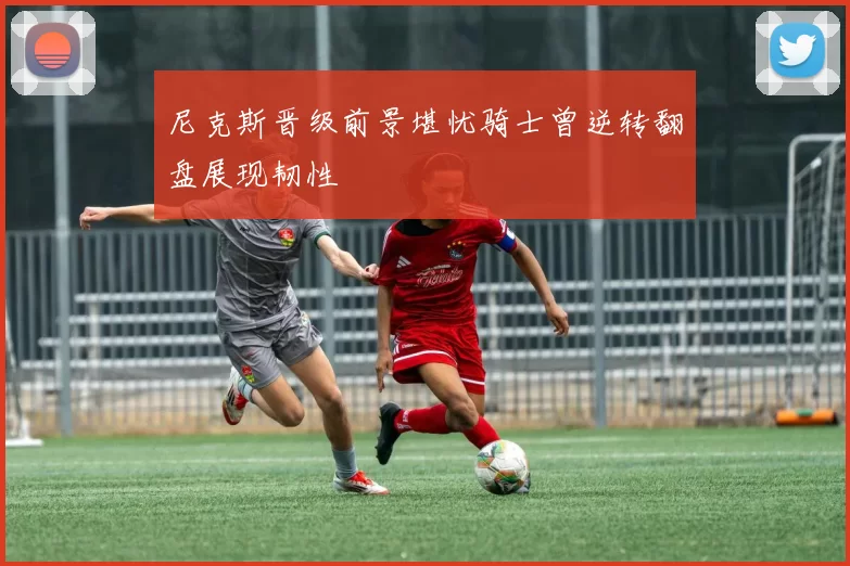 尼克斯晋级前景堪忧骑士曾逆转翻盘展现韧性