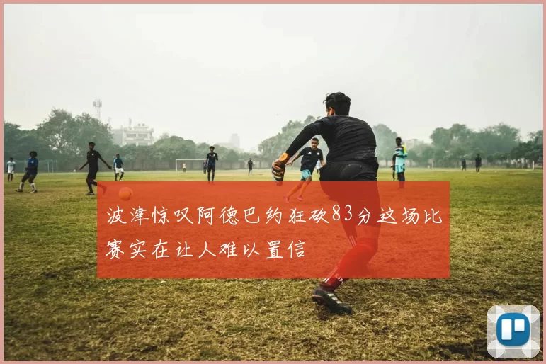 波津惊叹阿德巴约狂砍83分这场比赛实在让人难以置信