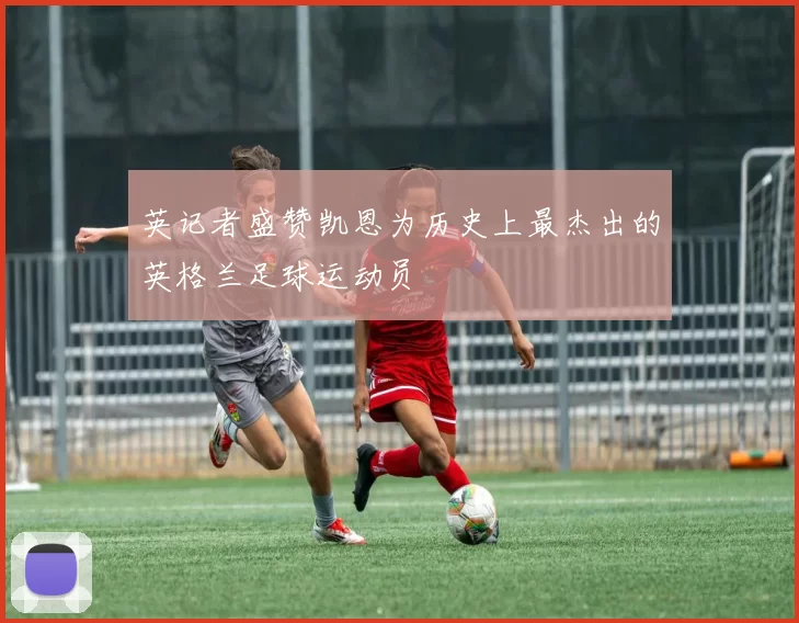 英记者盛赞凯恩为历史上最杰出的英格兰足球运动员