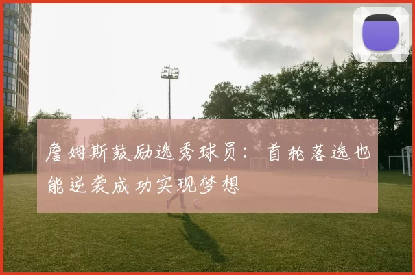 詹姆斯鼓励选秀球员：首轮落选也能逆袭成功实现梦想