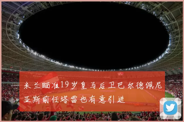 米兰瞄准19岁皇马后卫巴尔德佩尼亚斯前任塔雷也有意引进