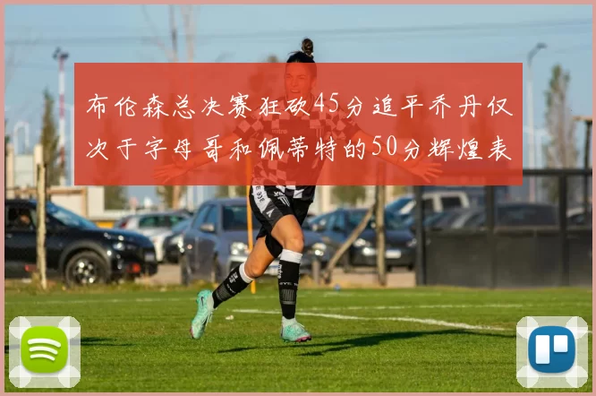 布伦森总决赛狂砍45分追平乔丹仅次于字母哥和佩蒂特的50分辉煌表现