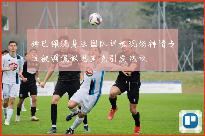 姆巴佩现身法国队训练现场神情专注被调侃似恩里克引发热议