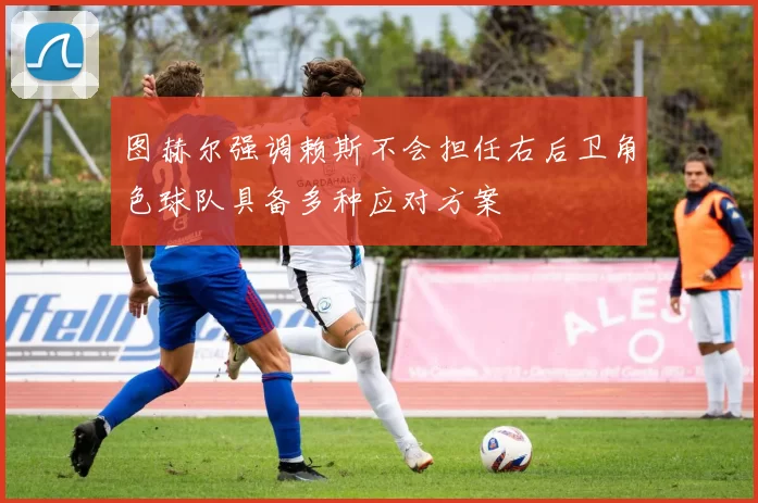 图赫尔强调赖斯不会担任右后卫角色球队具备多种应对方案