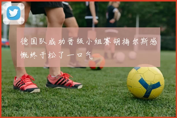 德国队成功晋级小组赛胡梅尔斯感慨终于松了一口气