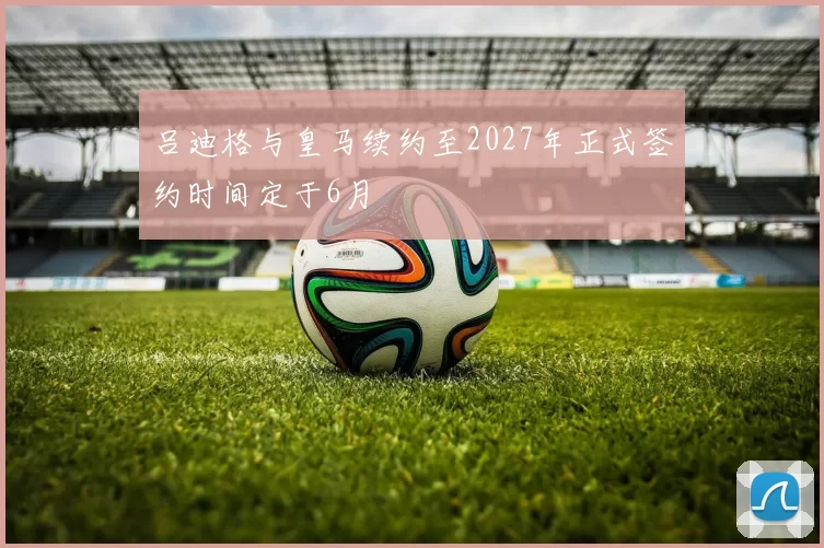 吕迪格与皇马续约至2027年正式签约时间定于6月