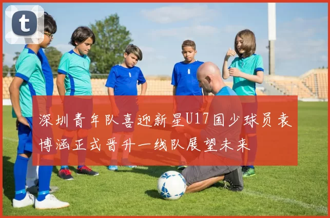 深圳青年队喜迎新星U17国少球员袁博涵正式晋升一线队展望未来