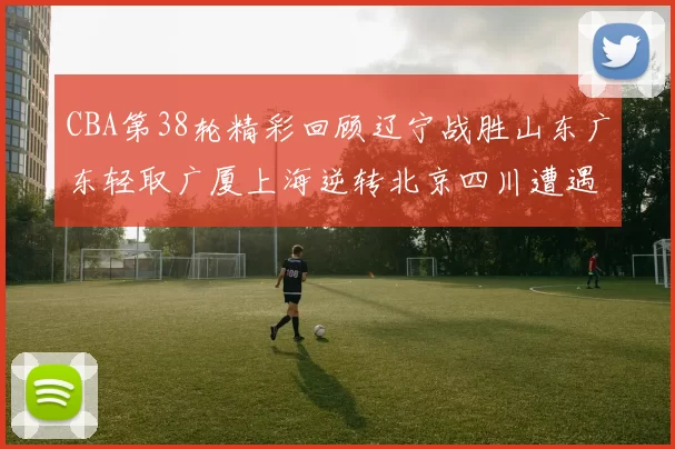 CBA第38轮精彩回顾辽宁战胜山东广东轻取广厦上海逆转北京四川遭遇38连败