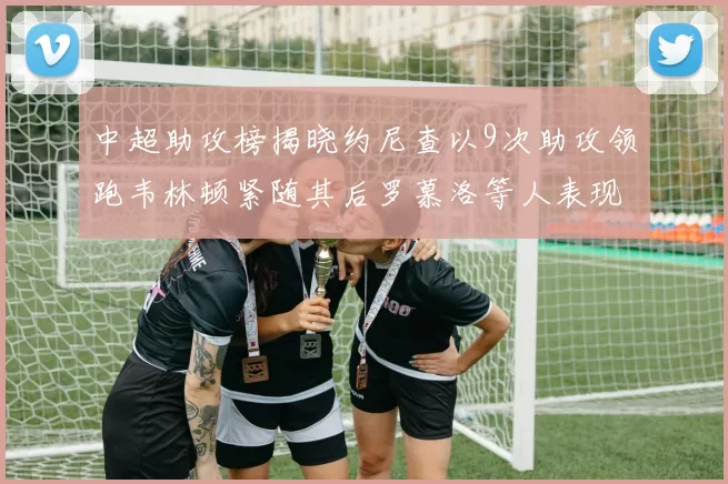 中超助攻榜揭晓约尼查以9次助攻领跑韦林顿紧随其后罗慕洛等人表现不俗