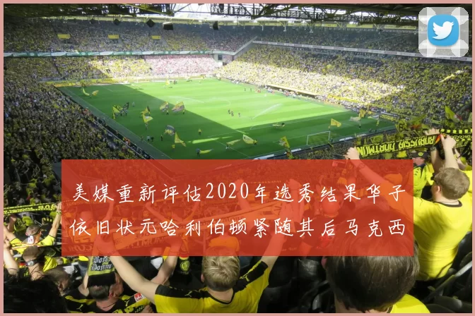 美媒重新评估2020年选秀结果华子依旧状元哈利伯顿紧随其后马克西位列探花