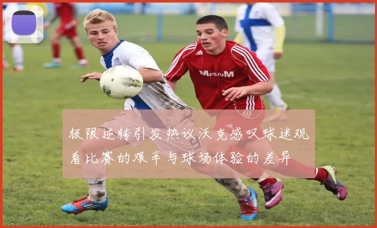 极限逆转引发热议沃克感叹球迷观看比赛的艰辛与球场体验的差异