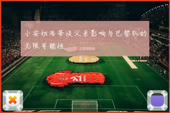 小安切洛蒂谈父亲影响与巴黎队的无限可能性