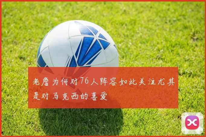 老詹为何对76人阵容如此关注尤其是对马克西的喜爱
