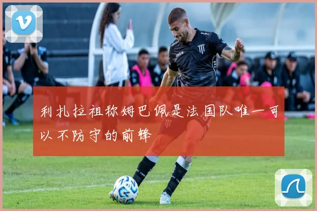 利扎拉祖称姆巴佩是法国队唯一可以不防守的前锋