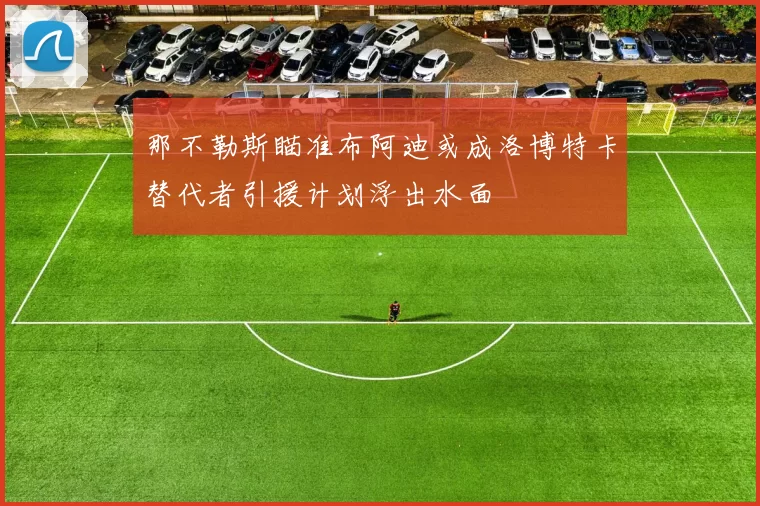 那不勒斯瞄准布阿迪或成洛博特卡替代者引援计划浮出水面