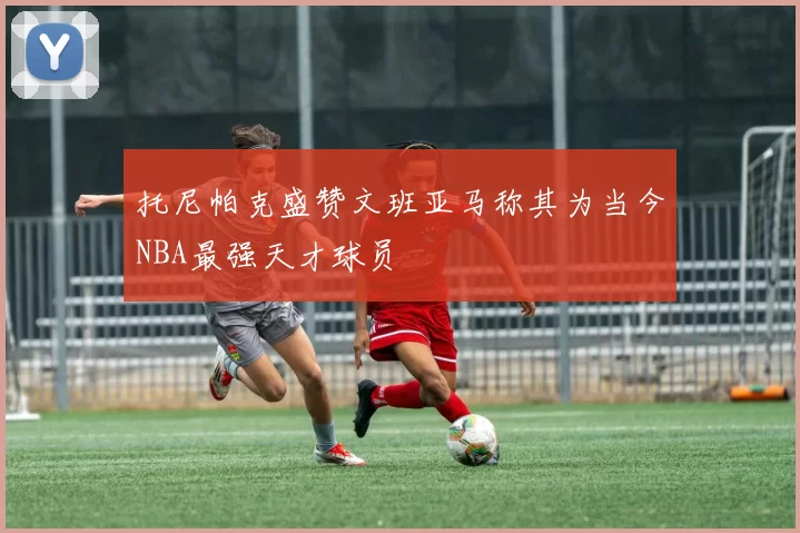托尼帕克盛赞文班亚马称其为当今NBA最强天才球员