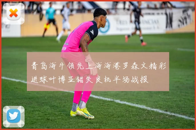 青岛海牛领先上海海港罗森文精彩进球叶博亚错失良机半场战报