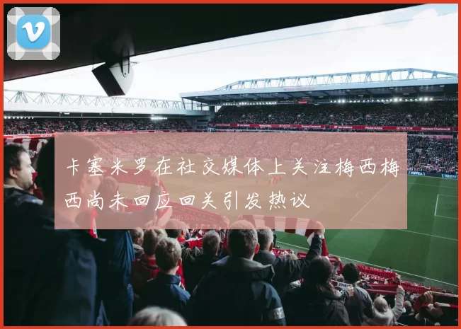 卡塞米罗在社交媒体上关注梅西梅西尚未回应回关引发热议