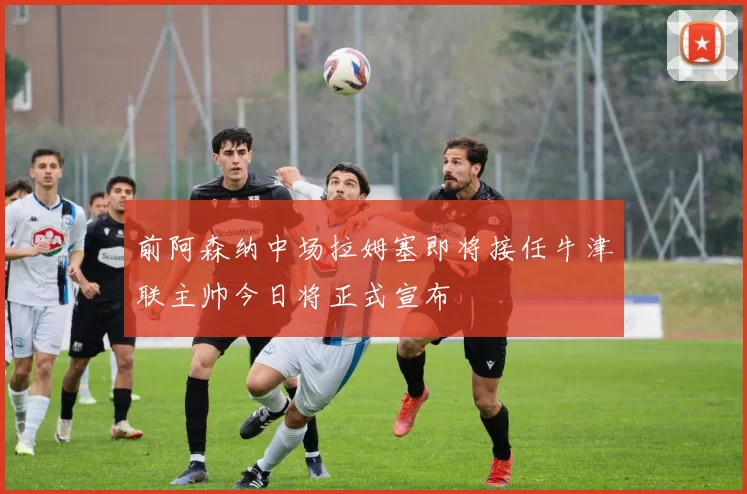 前阿森纳中场拉姆塞即将接任牛津联主帅今日将正式宣布