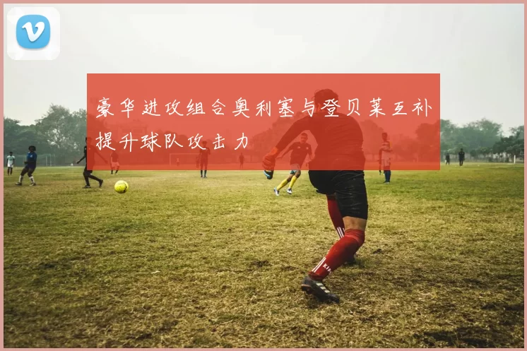 豪华进攻组合奥利塞与登贝莱互补提升球队攻击力