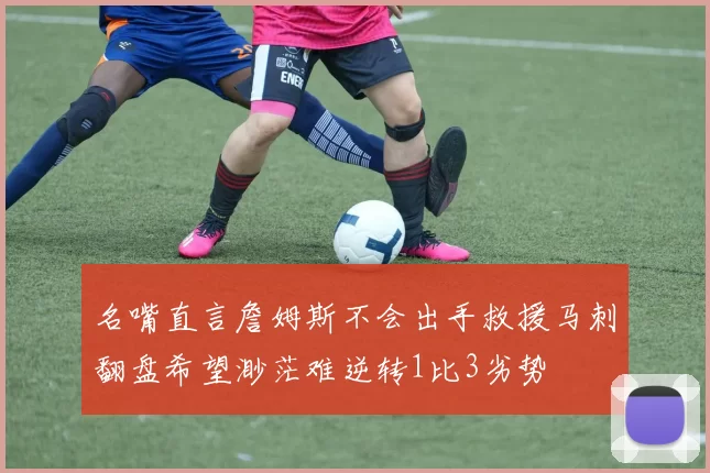 名嘴直言詹姆斯不会出手救援马刺翻盘希望渺茫难逆转1比3劣势