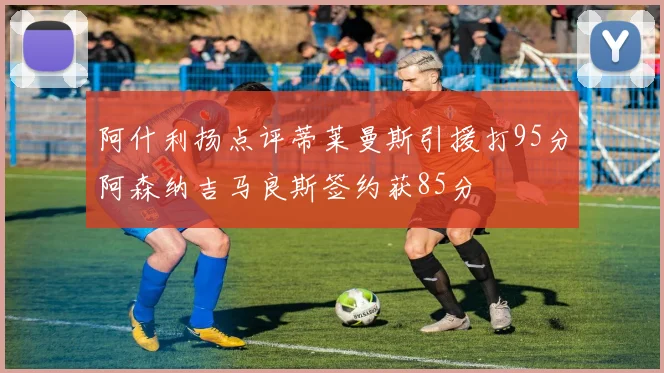 阿什利扬点评蒂莱曼斯引援打95分阿森纳吉马良斯签约获85分